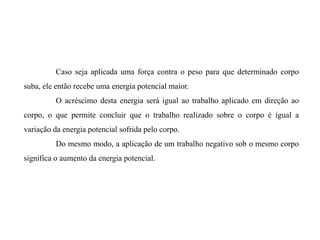 Caso seja aplicada uma força contra o peso para que determinado corpo
suba, ele então recebe uma energia potencial maior.
O acréscimo desta energia será igual ao trabalho aplicado em direção ao
corpo, o que permite concluir que o trabalho realizado sobre o corpo é igual a
variação da energia potencial sofrida pelo corpo.
Do mesmo modo, a aplicação de um trabalho negativo sob o mesmo corpo
significa o aumento da energia potencial.
 