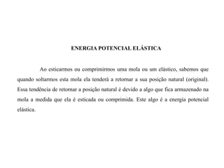 Ao esticarmos ou comprimirmos uma mola ou um elástico, sabemos que
quando soltarmos esta mola ela tenderá a retornar a sua posição natural (original).
Essa tendência de retornar a posição natural é devido a algo que fica armazenado na
mola a medida que ela é esticada ou comprimida. Este algo é a energia potencial
elástica.
ENERGIA POTENCIAL ELÁSTICA
 