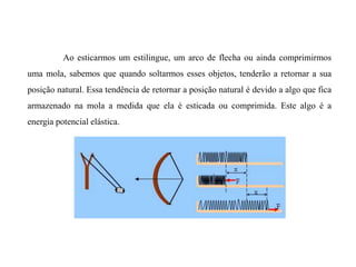 Ao esticarmos um estilingue, um arco de flecha ou ainda comprimirmos
uma mola, sabemos que quando soltarmos esses objetos, tenderão a retornar a sua
posição natural. Essa tendência de retornar a posição natural é devido a algo que fica
armazenado na mola a medida que ela é esticada ou comprimida. Este algo é a
energia potencial elástica.
 