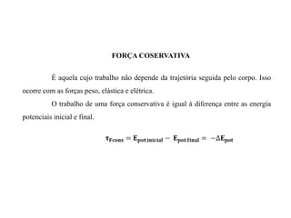 FORÇA COSERVATIVA
É aquela cujo trabalho não depende da trajetória seguida pelo corpo. Isso
ocorre com as forças peso, elástica e elétrica.
O trabalho de uma força conservativa é igual à diferença entre as energia
potenciais inicial e final.
 