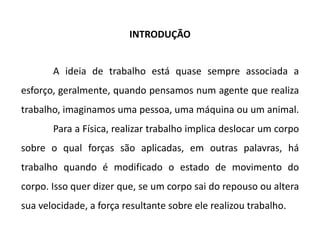 INTRODUÇÃO
A ideia de trabalho está quase sempre associada a
esforço, geralmente, quando pensamos num agente que realiza
trabalho, imaginamos uma pessoa, uma máquina ou um animal.
Para a Física, realizar trabalho implica deslocar um corpo
sobre o qual forças são aplicadas, em outras palavras, há
trabalho quando é modificado o estado de movimento do
corpo. Isso quer dizer que, se um corpo sai do repouso ou altera
sua velocidade, a força resultante sobre ele realizou trabalho.
 