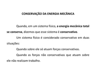 CONSERVAÇÃO DA ENERGIA MECÂNICA
Quando, em um sistema físico, a energia mecânica total
se conserva, dizemos que esse sistema é conservativo.
Um sistema físico é considerado conservativo em duas
situações:
Quando sobre ele só atuam forças conservativas.
Quando as forças não conservativas que atuam sobre
ele não realizam trabalho. 12.5
 