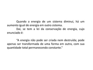 Quando a energia de um sistema diminui, há um
aumento igual de energia em outro sistema.
Daí, se tem a lei da conservação de energia, cujo
enunciado é:
“A energia não pode ser criada nem destruída; pode
apenas ser transformada de uma forma em outra, com sua
quantidade total permanecendo constante.”
 