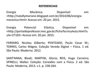 REFERENCIAIS
Energia Mecânica. Disponível em:
<http://natallymariane.blogspot.com.br/2014/06/energia-
mecanica.html> Acesso em: 20 jan. 2015.
Energia Potencial Elástica. Disponível em:
<http://portaldoprofessor.mec.gov.br/fichaTecnicaAula.html?a
ula=27102> Acesso em: 20 jan. 2015.
FERRARO, Nicolau Gilberto; PENTEADO, Paulo Cesar M.;
TORRES, Carlos Mágno. Coleção Vereda Digital – Física. 1 ed.
São Paulo: Moderna. 2012.
SANT’ANNA, Blaidi; MARTINI, Gloria; REIS, Hugo Carneiro;
SPINELLI, Walter. Coleção: Conexões com a Física. 2 ed. São
Paulo: Moderna, 2013. v.1. p. 238-264.
 