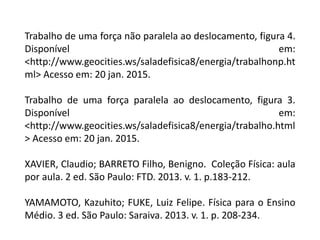 Trabalho de uma força não paralela ao deslocamento, figura 4.
Disponível em:
<http://www.geocities.ws/saladefisica8/energia/trabalhonp.ht
ml> Acesso em: 20 jan. 2015.
Trabalho de uma força paralela ao deslocamento, figura 3.
Disponível em:
<http://www.geocities.ws/saladefisica8/energia/trabalho.html
> Acesso em: 20 jan. 2015.
XAVIER, Claudio; BARRETO Filho, Benigno. Coleção Física: aula
por aula. 2 ed. São Paulo: FTD. 2013. v. 1. p.183-212.
YAMAMOTO, Kazuhito; FUKE, Luiz Felipe. Física para o Ensino
Médio. 3 ed. São Paulo: Saraiva. 2013. v. 1. p. 208-234.
 