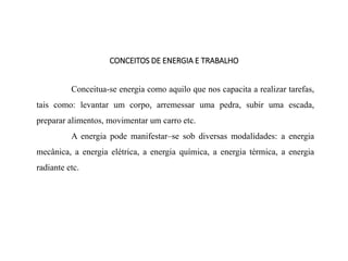 CONCEITOS DE ENERGIA E TRABALHO
Conceitua-se energia como aquilo que nos capacita a realizar tarefas,
tais como: levantar um corpo, arremessar uma pedra, subir uma escada,
preparar alimentos, movimentar um carro etc.
A energia pode manifestar–se sob diversas modalidades: a energia
mecânica, a energia elétrica, a energia química, a energia térmica, a energia
radiante etc.
 