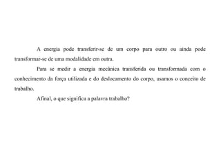 A energia pode transferir-se de um corpo para outro ou ainda pode
transformar-se de uma modalidade em outra.
Para se medir a energia mecânica transferida ou transformada com o
conhecimento da força utilizada e do deslocamento do corpo, usamos o conceito de
trabalho.
Afinal, o que significa a palavra trabalho?
 