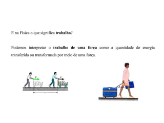 E na Física o que significa trabalho?
Podemos interpretar o trabalho de uma força como a quantidade de energia
transferida ou transformada por meio de uma força.
11.2
 