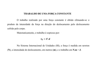 O trabalho realizado por uma força constante é obtido efetuando-se o
produto da intensidade da força na direção do deslocamento pelo deslocamento
sofrido pelo corpo.
Matematicamente, o trabalho é expresso por:
No Sistema Internacional de Unidades (SI), a força é medida em newton
(N), a intensidade do deslocamento, em metros (m), e o trabalho em N.m = J.
TRABALHO DE UMA FORÇA CONSTANTE
 