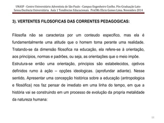 UNASP - Centro Universitário Adventista de São Paulo - Campus Engenheiro Coelho. Pós-Graduação Lato-
Sensu Docência Universitária. Aula 1 Tendências Educacionais. Prof.Ms Elicio Gomes Lima. Novembro 2014
10
3). VERTENTES FILOSOFICAS DAS CORRENTES PEDAGOGICAS:
Filosofia não se caracteriza por um conteudo especifico, mas ela é
fundamentalmente uma atitude que o homem toma perante uma realidade.
Tratando-se da dimensão filosofica na educação, ela refere-se à orientação,
aos princípios, normas e padrões, ou seja, as orientações que o meio impõe.
Estrutura-se então uma orientação, principios são estabelecidos, ojetivos
definidos rumo à ação – opções ideologicas. (aprofundar adiante). Nesse
sentido, Apresentar uma concepção histórica sobre a educação (antropologica
e filosófica) nos faz pensar de imediato em uma linha do tempo, em que a
história vai se construindo em um processo de evolução da propria metalidade
da natureza humana:
 