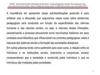 12
A importância em apresentar essas subclassificações possíveis é para
enfatizar que a discussão que seguiremos nesse curso sobre tendencias
pedagogicas será conduzida em função da especificidade das ciências
humanas e das ciencias sociais, ou seja, a natureza destas interações,
caracterizando o processo educacional como movimentos históricos em seus
contextos socio-filosoficos que influenciaram as correntes pedagogicas, sobre a
natureza dos sistemas sociais e formação das sociedades desejáveis.
Em outras palavras tendo como parâmetro para esse curso, a relação entre os
indivíduos e as instituições sociais, (estruturas e conjunturas sociais)
compreendendo que a sociedade é construída pelos indivíduos e que os
indivíduos são moldados pelas sociedades.
UNASP - Centro Universitário Adventista de São Paulo - Campus Engenheiro Coelho. Pós-Graduação Lato-
Sensu Docência Universitária. Aula 1 Tendências Educacionais. Prof.Ms Elicio Gomes Lima. Novembro 2014
 
