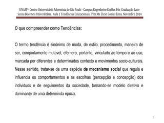 UNASP - CentroUniversitárioAdventista de São Paulo - Campus EngenheiroCoelho. Pós-Graduação Lato-
Sensu Docência Universitária. Aula 1 Tendências Educacionais. Prof.Ms ElicioGomes Lima. Novembro 2014
2
O que compreender como Tendências:
O termo tendência é sinónimo de moda, de estilo, procedimento, maneira de
ser, comportamento mutavel, efemero, portanto, vinculado ao tempo e ao uso,
marcada por diferentes e determinados contexto e movimentos socio-culturais.
Nesse sentido, tratar-se de uma espécie de mecanismo social que regula e
influencia os comportamentos e as escolhas (percepção e concepção) dos
individuos e de seguimentos da sociedade, tornando-se modelo diretivo e
dominante de uma determinda época.
 