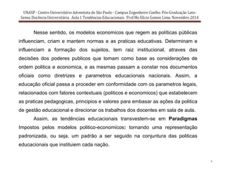 4
Nesse sentido, os modelos economicos que regem as políticas públicas
influenciam, criam e mantem normas e as praticas educativas. Determinam e
influenciam a formação dos sujeitos, tem raiz institucional, atraves das
decisões dos poderes publicos que tomam como base as considerações de
ordem politica e economica, e as mesmas passam a constar nos documentos
oficiais como diretrizes e parametros educacionais nacionais. Assim, a
educação oficial passa a proceder em conformidade com os parametros legais,
relacionados com fatores contextuais (politicos e economicos) que estabelecem
as praticas pedagogicas, principios e valores para embasar as ações da politica
de gestão educacional e direcionar os trabalhos dos docentes em sala de aula.
Assim, as tendências educacionais transvestem-se em Paradigmas
Impostos pelos modelos politico-economicos: tornando uma representação
padronizada, ou seja, um padrão a ser seguido na conjuntura das politicas
educacionais que instituiem cada nação.
 