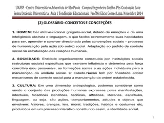 UNASP-CentroUniversitárioAdventistadeSãoPaulo-CampusEngenheiroCoelho.Pós-GraduaçãoLato-
SensuDocênciaUniversitária. Aula1TendênciasEducacionais. Prof.MsElicioGomesLima.Novembro2014
5
1. HOMEM: Ser afetivo-racional gregario-social, dotado de emoções e de uma
inteligência abstrata e linguagem, o que facilita extremamente suas habilidades
para ser, aprender e conviver direcionado pelas convenções sociais – processo
de humanização pela ação (do outro) social. Adaptação ao padrão de controle
social na estruturação das relações humanas.
2. SOCIEDADE: Entidade organicamente constituida por instituições sociais
(estruturas sociais) especificas que exercem influência e determina pela força
coercitiva e/ou persuasiva, as formações socias e as ações individuais para a
manutenção da unidade social. O Estado-Nação tem por finalidade adotar
mecanismos de controle social para a manutenção da ordem estabelecida.
3. CULTURA: Em uma dimensão antropologica, podemos considerar como
sendo o conjunto das produções humanas expressas pelas manifestações,
intectuais, filosoficas cientificas, tecnicas, artisticas, literarias, espirituais,
linguagem, ou seja, são ações, comportamentos, atitudes e objetos que
envolvem: Valores, crenças, leis, moral, tradições, habitos e costumes etc,
produzidos em um processo interativo constitundo assim, a identidade social.
 