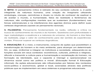 UNASP - Centro Universitário Adventista de São Paulo - Campus Engenheiro Coelho. Pós-Graduação Lato-
Sensu Docência Universitária. Aula 1 Tendências Educacionais. Prof.Ms Elicio Gomes Lima. Novembro 2014
6
4. MITO: O pensamento mítico é retirado do seu contexto cultural, e, é parte
integrante da natureza humana, uma criação do imaginario utilizando
simbologia, crenças, cerimônias e rituais no intuito de conhecer de explicar e
de aceitar o mundo, a humanidade, fatos da realidade e fenômenos da
natureza, são configurações mentais que se sustentam (fundamentam) nas
forcas sobrenaturais e na interferencia dos agentes divinos para definir suas
certezas dogmaticas (oposto ao pensamento racional).
5. FILOSOFIA: Pensamento fundamentado na razão, reflexão e crítica na
busca do conhecimento do mundo e do homem. Questiona com profundidade e
rigor metodológico a essência e a natureza do universo, do homem e dos fatos
da realidade, julga o valor do conhecimento para dar sentido às experiências
vividas. Procurar superar as certezas dogmáticas.
6. EDUCAÇÃO: É o meio, o instrumento, conjunto de ações que possibilitam a
transformação do homem e do meio ambiente, para alcançar um determinado
fim, ou seja, (in)formar e integrar os individuos a sociedade, adequando-os as
funções sociais em seus contextos: econômicos, culturais, políticos e religioso,
difundir e transmitir a cultura para a humanização e socialização do homem, na
formação da identidade, que o capacita a interagir e operacionalizar na
dinamica social como ser politico e moral. (Educação formal X Educação
informal). As ações educacionais são influenciadas por fatores dos contextos
socio-politico e economicos, global e local, acionadas atraves das politicas
públicas que as implementam em seus sistemas e programas educacioais.
 