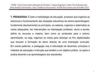 7
7. PEDAGOGIA: É toda a metodologia da educação, processo que organiza as
estruturas e funcionamento das situações educativas de ensino-aprendizagem,
fundamenta (teoricamente) os princípios, os saberes, organiza e sistematiza os
meios adequados, faz intervenções na interrelação professor, aluno e escola,
define os recursos e materia, bem como os conteudos para o ensino-
aprendizado, ou seja, organiza os meios para alcançar os fins objetivizados
que buscam a formação do aluno atraves de uma orientação curricular.
Em outras palavras, a pedagogia visa à articulação de doutrinas, princípios e
métodos de educação e instrução que tendem a um objetivo prático, no apoio a
pratica docente e as aprendizagens dos estudantes.
 