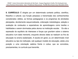 UNASP - Centro Universitário Adventista de São Paulo - Campus Engenheiro Coelho. Pós-Graduação Lato-
Sensu Docência Universitária. Aula 1 Tendências Educacionais. Prof.Ms Elicio Gomes Lima. Novembro 2014
8
8. CURRÍCULO: É dirigido por um determinado contexto político, cientifico,
filosofico e cultural, sua função perpassa a transmissão dos conhecimentos
considerados válidos, as formas pedagogicas e os programas de atividades
planejadas, devidamente sequencializada, ordenação metodologica, seleção e
avaliação de conteudos e expectativas de aprendizagens como tarefas e
habilidades a serem dominadas pelos alunos na instituição escolar. Os são a
expressão do equilibrio de interesses e forças que gravitam sobre o sistema
educativo num dado memento, enquanto atraves deles se realizam os fins da
educação no ensino esolarizado. A escola em geral, ou um determinado nível
educativo ou tipo de instituição, sob qualquer modelo de educação, adota uma
posição e uma orientação seletiva frente à cultua, que se concretiza,
precisamentoe, no curriculo que transmite.
 