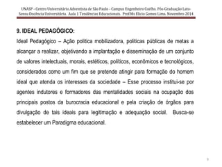 UNASP - Centro Universitário Adventista de São Paulo - Campus Engenheiro Coelho. Pós-Graduação Lato-
Sensu Docência Universitária. Aula 1 Tendências Educacionais. Prof.Ms Elicio Gomes Lima. Novembro 2014
9
9. IDEAL PEDAGÓGICO:
Ideal Pedagógico – Ação politica mobilizadora, politicas públicas de metas a
alcançar a realizar, objetivando a implantação e disseminação de um conjunto
de valores intelectuais, morais, estéticos, políticos, econômicos e tecnológicos,
considerados como um fim que se pretende atingir para formação do homem
ideal que atenda os interesses da sociedade – Esse processo institui-se por
agentes indutores e formadores das mentalidades sociais na ocupação dos
principais postos da burocracia educacional e pela criação de órgãos para
divulgação de tais ideais para legitimação e adequação social. Busca-se
estabelecer um Paradigma educacional.
 