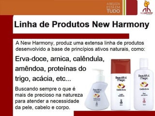Linha de Produtos New Harmony
A New Harmony, produz uma extensa linha de produtos
desenvolvido a base de princfpios ativos naturais, como:
Erva-doce, arnica, calendula,
arnendoa, protelnas do
trigo, acacia, etc...
Buscando sempre 0 que e
mais de precioso na natureza
para atender a necessidade
da pele, cabelo e corpo.
Beautiful
magic
"'.1
Co!fncUI
--,
~
Beautiful
magic
Beautiful
magic
......,
~
1
-
 