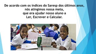 De acordo com os índices do Saresp dos últimos anos,
nós atingimos nossa meta,
que era ajudar nosso aluno a
Ler, Escrever e Calcular.
 