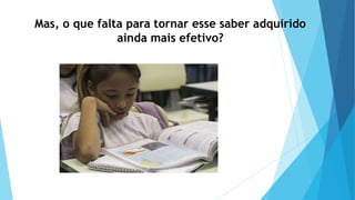 Mas, o que falta para tornar esse saber adquirido
ainda mais efetivo?
 
