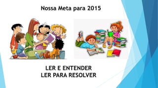 Nossa Meta para 2015
LER E ENTENDER
LER PARA RESOLVER
 