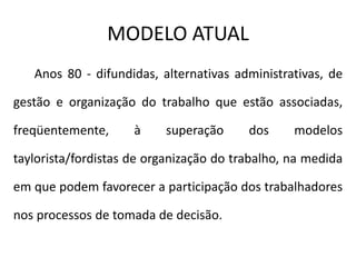 MODELO ATUAL
Anos 80 - difundidas, alternativas administrativas, de
gestão e organização do trabalho que estão associadas,
freqüentemente, à superação dos modelos
taylorista/fordistas de organização do trabalho, na medida
em que podem favorecer a participação dos trabalhadores
nos processos de tomada de decisão.
 