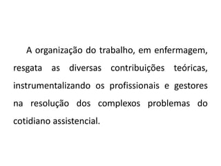 A organização do trabalho, em enfermagem,
resgata as diversas contribuições teóricas,
instrumentalizando os profissionais e gestores
na resolução dos complexos problemas do
cotidiano assistencial.
 