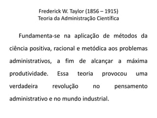 Frederick W. Taylor (1856 – 1915)
Teoria da Administração Científica
Fundamenta-se na aplicação de métodos da
ciência positiva, racional e metódica aos problemas
administrativos, a fim de alcançar a máxima
produtividade. Essa teoria provocou uma
verdadeira revolução no pensamento
administrativo e no mundo industrial.
 