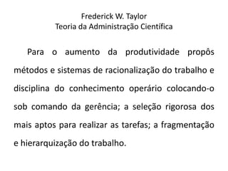 Frederick W. Taylor
Teoria da Administração Científica
Para o aumento da produtividade propôs
métodos e sistemas de racionalização do trabalho e
disciplina do conhecimento operário colocando-o
sob comando da gerência; a seleção rigorosa dos
mais aptos para realizar as tarefas; a fragmentação
e hierarquização do trabalho.
 