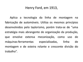 Henry Ford, em 1913,
Aplica a tecnologia da linha de montagem na
fabricação de automóveis. Utiliza os mesmos princípios
desenvolvidos pelo taylorismo, porém trata-se de “uma
estratégia mais abrangente de organização da produção,
que envolve extensa mecanização, como uso de
máquinas-ferramentas especializadas, linha de
montagem e de esteira rolante e crescente divisão do
trabalho”.
 