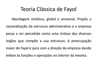 Teoria Clássica de Fayol
Abordagem sintética, global e universal. Propôs a
racionalização da estrutura administrativa e a empresa
passa a ser percebida como uma síntese dos diversos
órgãos que compõe a sua estrutura. A preocupação
maior de Fayol é para com a direção da empresa dando
ênfase às funções e operações no interior da mesma.
 