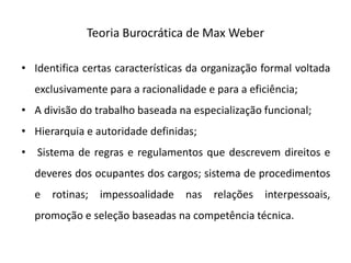 Teoria Burocrática de Max Weber
• Identifica certas características da organização formal voltada
exclusivamente para a racionalidade e para a eficiência;
• A divisão do trabalho baseada na especialização funcional;
• Hierarquia e autoridade definidas;
• Sistema de regras e regulamentos que descrevem direitos e
deveres dos ocupantes dos cargos; sistema de procedimentos
e rotinas; impessoalidade nas relações interpessoais,
promoção e seleção baseadas na competência técnica.
 