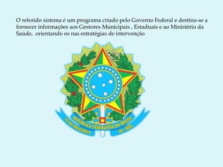 O referido sistema é um programa criado pelo Governo Federal e destina-se a
fornecer informações aos Gestores Municipais , Estaduais e ao Ministério da
Saúde, orientando os nas estratégias de intervenção
 