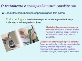 O tratamento e acompanhamento consiste em:
■ Consultas com médicos especializados tais como:
Endocrinologista: médico este que irá avaliar o grau da doença
e elaborar a estratégia de controle
Cuidados de enfermagem antes da
consulta: Verificar a pressão arterial,
verificar a glicemia atual, verificar a
temperatura, verificar o peso do
paciente.
Cuidados de enfermagem após a consulta:
Fazer a medicação conforme prescrição (se
houver), orientar ao paciente seguir
rigorosamente as orientações médicas
quando a nutrição, medicação e exercícios.
 