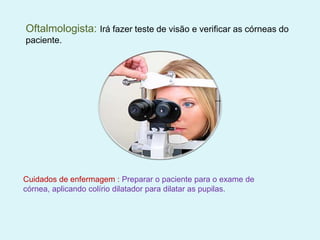 Oftalmologista: Irá fazer teste de visão e verificar as córneas do
paciente.
Cuidados de enfermagem : Preparar o paciente para o exame de
córnea, aplicando colírio dilatador para dilatar as pupilas.
 