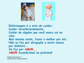 Trabalho elaborado por:
Odair Moraes e Roberto Moreira
Enfermagem é a arte de cuidar;
Cuidar incondicionalmente;
Cuidar de alguém que você nunca viu na
vida;
Mas mesmo assim, fazer o melhor por ela;
Não se faz por obrigação e muito menos
por dinheiro...
Se faz por AMOR...
AMOR incondicional ao próximo!!
 