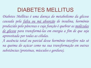 DIABETES MELLITUS
Diabetes Mellitus é uma doença do metabolismo da glicose
causada pela falta ou má absorção de insulina, hormônio
produzido pelo pâncreas e cuja função é quebrar as moléculas
de glicose para transformá-las em energia a fim de que seja
aproveitada por todas as células.
A ausência total ou parcial desse hormônio interfere não só
na queima do açúcar como na sua transformação em outras
substâncias (proteínas, músculos e gordura).
 
