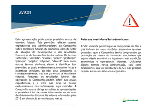 Clique para editar o texto mestre
Clique para editar o título
mestre
Clique para editar o texto
mestre
AVISOS
Esta apresentação pode conter previsões acerca de
eventos futuros. Tais previsões refletem apenas
expectativas dos administradores da Companhia
sobre condições futuras da economia, além do setor
de atuação, do desempenho e dos resultados
financeiros da Companhia, dentre outros. Os termos
“antecipa", "acredita", "espera", "prevê", "pretende",
"planeja", "projeta", "objetiva", "deverá", bem como
outros termos similares, visam a identificar tais
previsões, as quais, evidentemente, envolvem riscos e
incertezas previstos ou não pela Companhia e,
consequentemente, não são garantias de resultados
futuros. Portanto, os resultados futuros das
operações da Companhia podem diferir das atuais
expectativas, e o leitor não deve se basear
exclusivamente nas informações aqui contidas. A
Companhia não se obriga a atualizar as apresentações
e previsões à luz de novas informações ou de seus
desdobramentos futuros. Os valores informados para
2015 em diante são estimativas ou metas.
A SEC somente permite que as companhias de óleo e
gás incluam em seus relatórios arquivados reservas
provadas que a Companhia tenha comprovado por
produção ou testes de formação conclusivos que
sejam viáveis econômica e legalmente nas condições
econômicas e operacionais vigentes. Utilizamos
alguns termos nesta apresentação, tais como
descobertas, que as orientações da SEC nos proíbem
de usar em nossos relatórios arquivados.
Aviso aos Investidores Norte-Americanos:
 