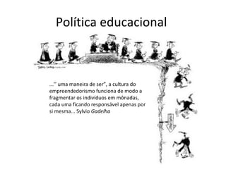 Política educacional
...’’ uma maneira de ser”, a cultura do
empreendedorismo funciona de modo a
fragmentar os indivíduos em mônadas,
cada uma ficando responsável apenas por
si mesma... Sylvio Gadelha