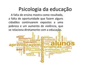 Psicologia da educação
A falta de ensino mostra como resultado,
a falta de oportunidade que fazem alguns
cidadãos continuarem expostos a uma
pobreza e um aumento de violência, que
se relaciona diretamente com a educação.