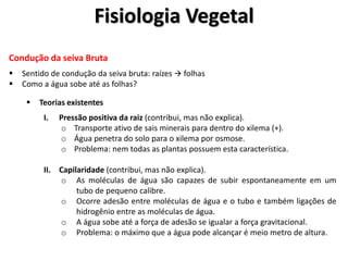 Condução da seiva Bruta
 Sentido de condução da seiva bruta: raízes  folhas
 Como a água sobe até as folhas?
 Teorias existentes
I. Pressão positiva da raiz (contribui, mas não explica).
o Transporte ativo de sais minerais para dentro do xilema (+).
o Água penetra do solo para o xilema por osmose.
o Problema: nem todas as plantas possuem esta característica.
II. Capilaridade (contribui, mas não explica).
o As moléculas de água são capazes de subir espontaneamente em um
tubo de pequeno calibre.
o Ocorre adesão entre moléculas de água e o tubo e também ligações de
hidrogênio entre as moléculas de água.
o A água sobe até a força de adesão se igualar a força gravitacional.
o Problema: o máximo que a água pode alcançar é meio metro de altura.
Fisiologia Vegetal
 