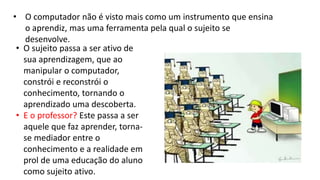 • O computador não é visto mais como um instrumento que ensina
o aprendiz, mas uma ferramenta pela qual o sujeito se
desenvolve.
• O sujeito passa a ser ativo de
sua aprendizagem, que ao
manipular o computador,
constrói e reconstrói o
conhecimento, tornando o
aprendizado uma descoberta.
• E o professor? Este passa a ser
aquele que faz aprender, torna-
se mediador entre o
conhecimento e a realidade em
prol de uma educação do aluno
como sujeito ativo.
 