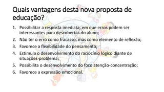 Quais vantagens desta nova proposta de
educação?
1. Possibilitar a resposta imediata, em que erros podem ser
interessantes para descobertas do aluno;
2. Não ter o erro como fracasso, mas como elemento de reflexão;
3. Favorece a flexibilidade do pensamento;
4. Estimula o desenvolvimento do raciocínio lógico diante de
situações-problema;
5. Possibilita o desenvolvimento do foco atenção-concentração;
6. Favorece a expressão emocional.
 
