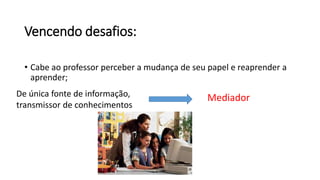 Vencendo desafios:
• Cabe ao professor perceber a mudança de seu papel e reaprender a
aprender;
De única fonte de informação,
transmissor de conhecimentos
Mediador
 