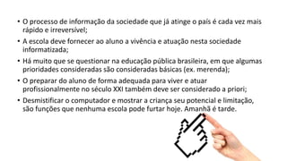 • O processo de informação da sociedade que já atinge o país é cada vez mais
rápido e irreversível;
• A escola deve fornecer ao aluno a vivência e atuação nesta sociedade
informatizada;
• Há muito que se questionar na educação pública brasileira, em que algumas
prioridades consideradas são consideradas básicas (ex. merenda);
• O preparar do aluno de forma adequada para viver e atuar
profissionalmente no século XXI também deve ser considerado a priori;
• Desmistificar o computador e mostrar a criança seu potencial e limitação,
são funções que nenhuma escola pode furtar hoje. Amanhã é tarde.
 