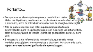 Portanto...
• Computadores são maquinas que nos possibilitam testar
ideias ou hipóteses, nos levam a criação de um mundo abstrato
e simbólico, além de introduzir novas formas de atuação e interação;
• Não se pode esquecer que estes equipamentos não foram
desenvolvidos para fins pedagógicos, assim nos exige um olhar crítico,
além de buscar junto as teorias e práticas pedagógicos para seu bom
uso;
• É necessária uma reformulação no currículo, que se crie novos
modelos pedagógicos, metodológicos e didáticos. Mas acima de tudo,
repensar o verdadeiro significado da aprendizagem.
 
