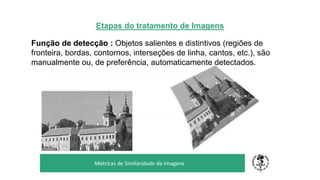 Etapas do tratamento de Imagens
Função de detecção : Objetos salientes e distintivos (regiões de
fronteira, bordas, contornos, interseções de linha, cantos, etc.), são
manualmente ou, de preferência, automaticamente detectados.
TÍTULO DO SEU SEMINÁRIO
Subtítulo
Métricas de Similaridade de Imagens
 