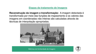Etapas do tratamento de Imagens
Reconstrução da imagem e transformação: A imagem detectada é
transformada por meio das funções de mapeamento e os valores das
imagens em coordenadas não inteiras são calculadas através de
técnicas de interpolação apropriadas.
TÍTULO DO SEU SEMINÁRIO
Subtítulo
Métricas de Similaridade de Imagens
 