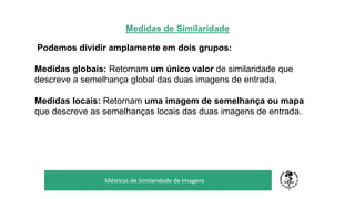 Medidas de Similaridade
Podemos dividir amplamente em dois grupos:
Medidas globais: Retornam um único valor de similaridade que
descreve a semelhança global das duas imagens de entrada.
Medidas locais: Retornam uma imagem de semelhança ou mapa
que descreve as semelhanças locais das duas imagens de entrada.
TÍTULO DO SEU SEMINÁRIO
Subtítulo
Métricas de Similaridade de Imagens
 